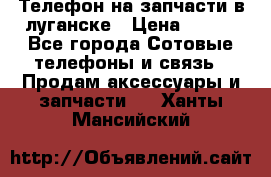 Телефон на запчасти в луганске › Цена ­ 300 - Все города Сотовые телефоны и связь » Продам аксессуары и запчасти   . Ханты-Мансийский